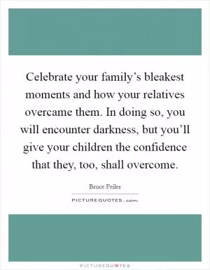 Celebrate your family’s bleakest moments and how your relatives overcame them. In doing so, you will encounter darkness, but you’ll give your children the confidence that they, too, shall overcome Picture Quote #1