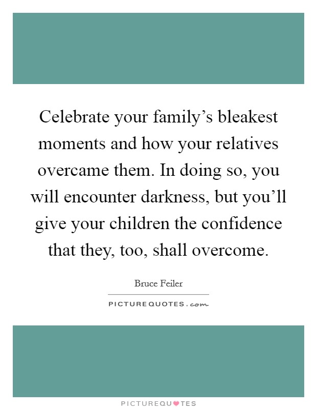 Celebrate your family's bleakest moments and how your relatives overcame them. In doing so, you will encounter darkness, but you'll give your children the confidence that they, too, shall overcome. Picture Quote #1