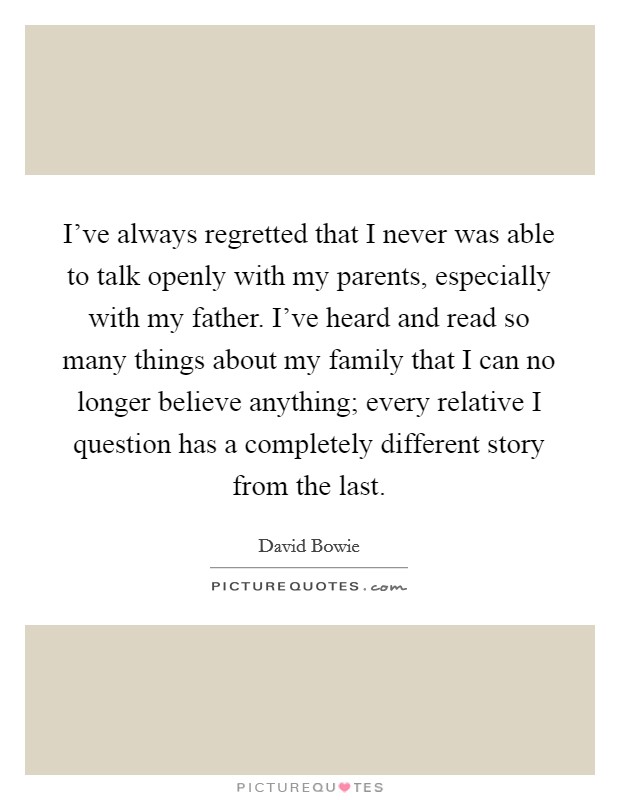 I've always regretted that I never was able to talk openly with my parents, especially with my father. I've heard and read so many things about my family that I can no longer believe anything; every relative I question has a completely different story from the last. Picture Quote #1