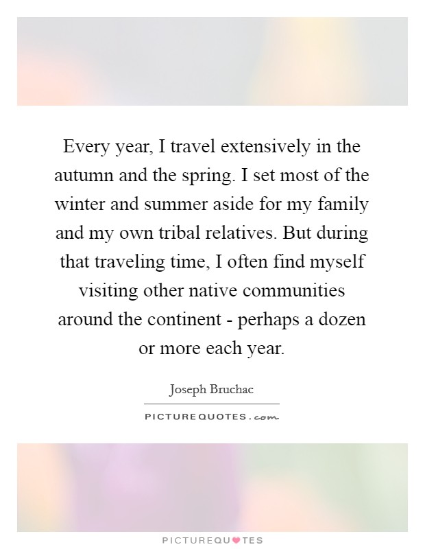 Every year, I travel extensively in the autumn and the spring. I set most of the winter and summer aside for my family and my own tribal relatives. But during that traveling time, I often find myself visiting other native communities around the continent - perhaps a dozen or more each year. Picture Quote #1