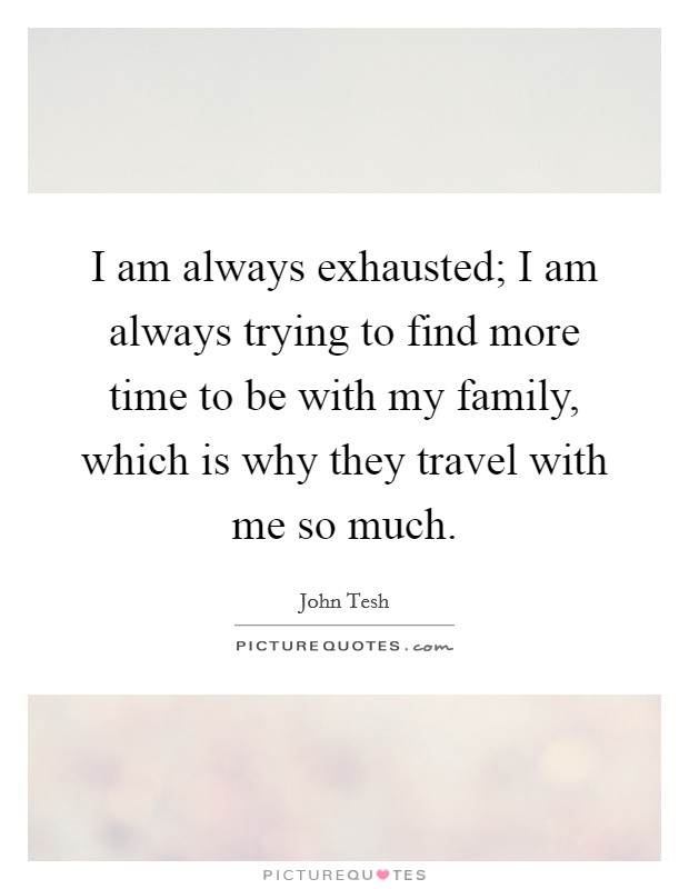 I am always exhausted; I am always trying to find more time to be with my family, which is why they travel with me so much. Picture Quote #1