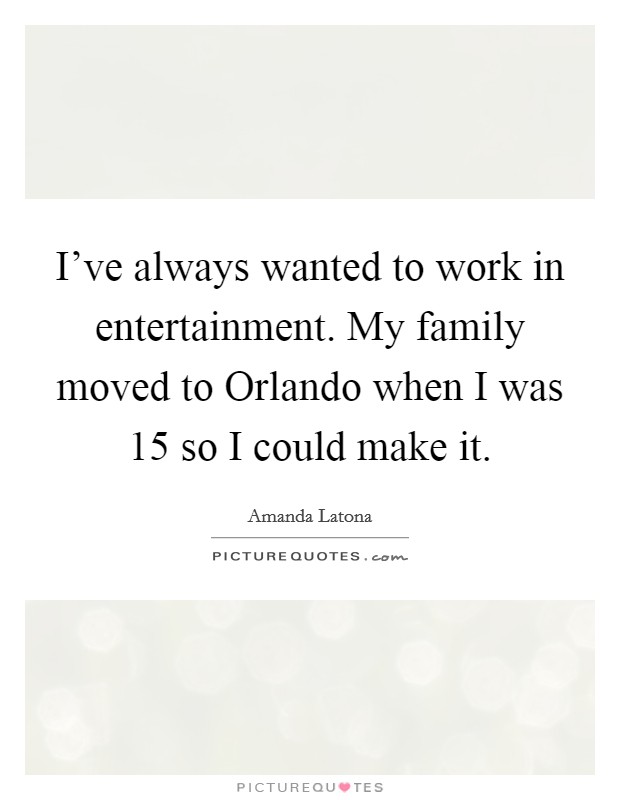 I've always wanted to work in entertainment. My family moved to Orlando when I was 15 so I could make it. Picture Quote #1