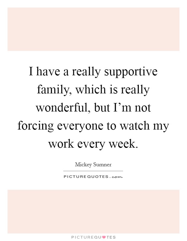 I have a really supportive family, which is really wonderful, but I'm not forcing everyone to watch my work every week. Picture Quote #1