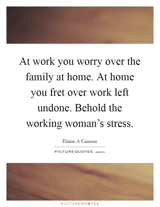 At work you worry over the family at home. At home you fret over work left undone. Behold the working woman's stress. Picture Quote #1