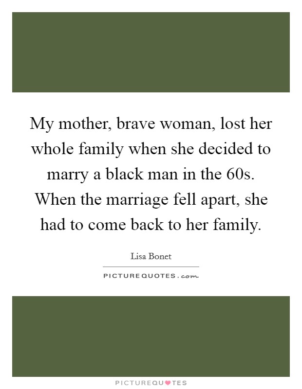My mother, brave woman, lost her whole family when she decided to marry a black man in the  60s. When the marriage fell apart, she had to come back to her family. Picture Quote #1