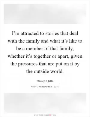 I’m attracted to stories that deal with the family and what it’s like to be a member of that family, whether it’s together or apart, given the pressures that are put on it by the outside world Picture Quote #1
