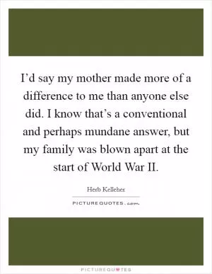 I’d say my mother made more of a difference to me than anyone else did. I know that’s a conventional and perhaps mundane answer, but my family was blown apart at the start of World War II Picture Quote #1