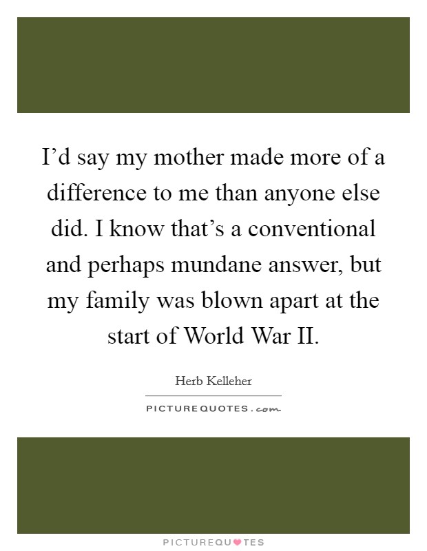 I'd say my mother made more of a difference to me than anyone else did. I know that's a conventional and perhaps mundane answer, but my family was blown apart at the start of World War II. Picture Quote #1
