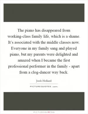 The piano has disappeared from working-class family life, which is a shame. It’s associated with the middle classes now. Everyone in my family sang and played piano, but my parents were delighted and amazed when I became the first professional performer in the family - apart from a clog-dancer way back Picture Quote #1