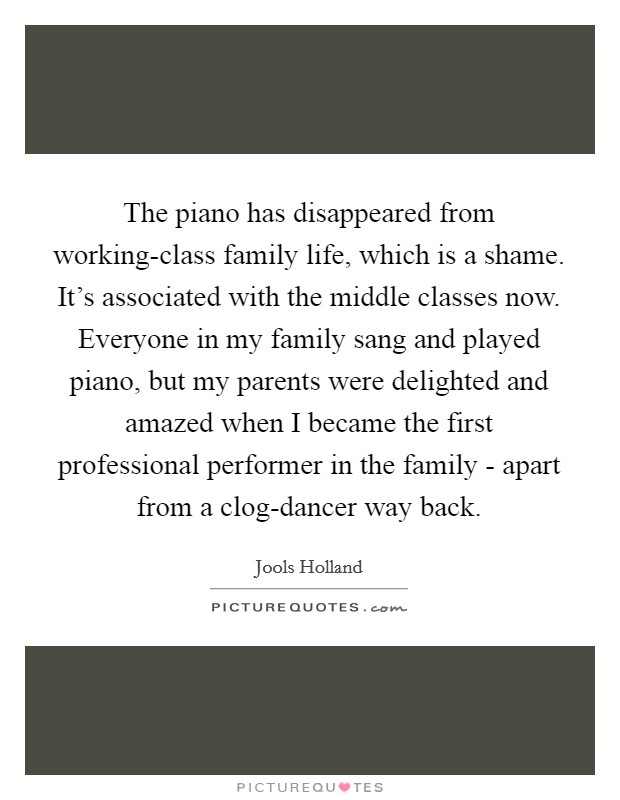 The piano has disappeared from working-class family life, which is a shame. It's associated with the middle classes now. Everyone in my family sang and played piano, but my parents were delighted and amazed when I became the first professional performer in the family - apart from a clog-dancer way back. Picture Quote #1