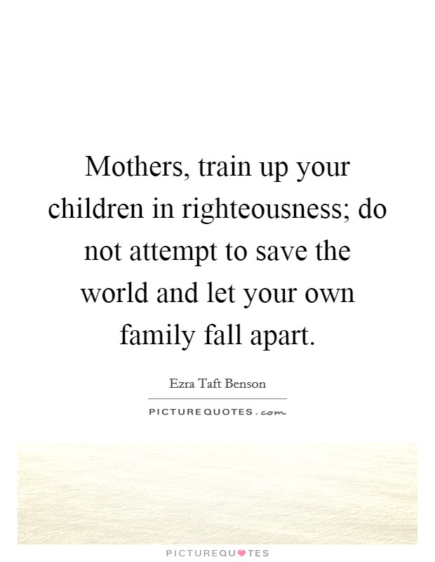 Mothers, train up your children in righteousness; do not attempt to save the world and let your own family fall apart. Picture Quote #1
