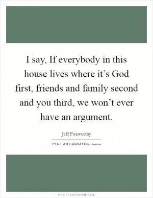 I say, If everybody in this house lives where it’s God first, friends and family second and you third, we won’t ever have an argument Picture Quote #1