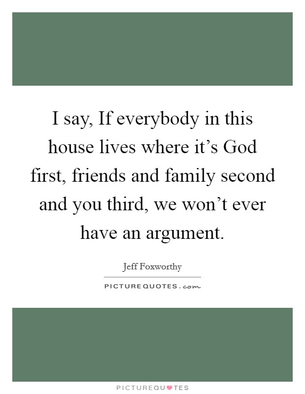 I say, If everybody in this house lives where it's God first, friends and family second and you third, we won't ever have an argument. Picture Quote #1
