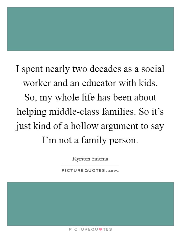 I spent nearly two decades as a social worker and an educator with kids. So, my whole life has been about helping middle-class families. So it's just kind of a hollow argument to say I'm not a family person. Picture Quote #1