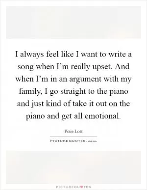 I always feel like I want to write a song when I’m really upset. And when I’m in an argument with my family, I go straight to the piano and just kind of take it out on the piano and get all emotional Picture Quote #1