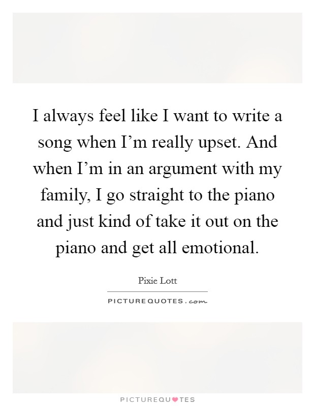 I always feel like I want to write a song when I'm really upset. And when I'm in an argument with my family, I go straight to the piano and just kind of take it out on the piano and get all emotional. Picture Quote #1
