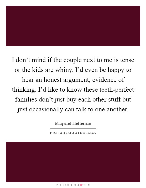 I don't mind if the couple next to me is tense or the kids are whiny. I'd even be happy to hear an honest argument, evidence of thinking. I'd like to know these teeth-perfect families don't just buy each other stuff but just occasionally can talk to one another. Picture Quote #1