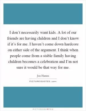 I don’t necessarily want kids. A lot of our friends are having children and I don’t know if it’s for me. I haven’t come down hardcore on either side of the argument. I think when people come from a stable family having children becomes a celebration and I’m not sure it would be that way for me Picture Quote #1