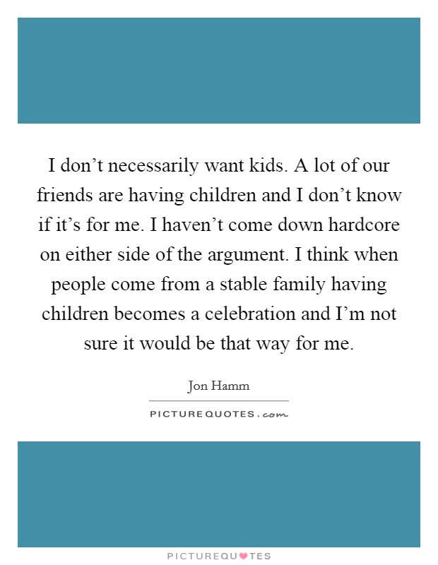 I don't necessarily want kids. A lot of our friends are having children and I don't know if it's for me. I haven't come down hardcore on either side of the argument. I think when people come from a stable family having children becomes a celebration and I'm not sure it would be that way for me. Picture Quote #1