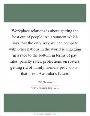 Workplace relations is about getting the best out of people. An argument which says that the only way we can compete with other nations in the world is engaging in a race to the bottom in terms of pay rates, penalty rates, protections on rosters, getting rid of family friendly provisions - that is not Australia’s future Picture Quote #1
