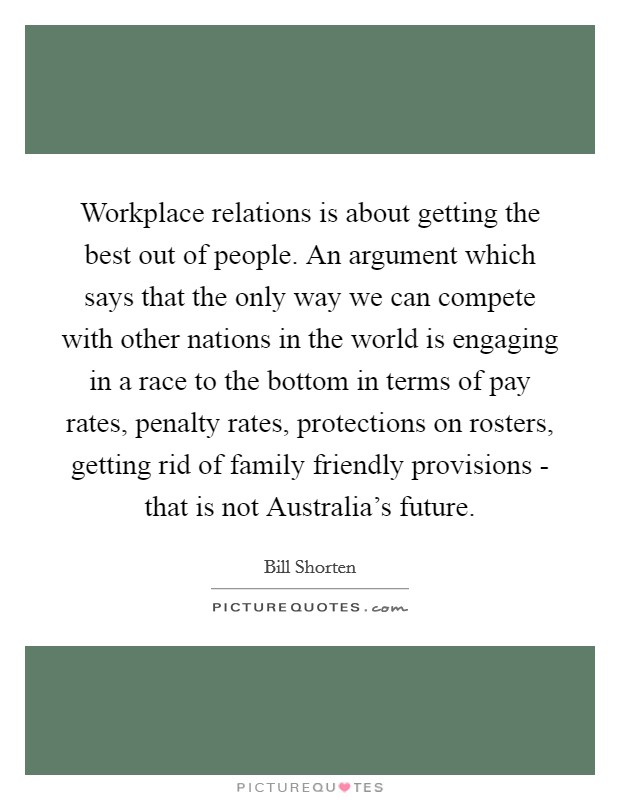 Workplace relations is about getting the best out of people. An argument which says that the only way we can compete with other nations in the world is engaging in a race to the bottom in terms of pay rates, penalty rates, protections on rosters, getting rid of family friendly provisions - that is not Australia's future. Picture Quote #1