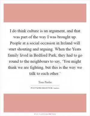 I do think culture is an argument, and that was part of the way I was brought up. People at a social occasion in Ireland will start shouting and arguing. When the Yeats family lived in Bedford Park, they had to go round to the neighbours to say, ‘You might think we are fighting, but this is the way we talk to each other.’ Picture Quote #1
