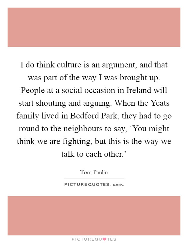 I do think culture is an argument, and that was part of the way I was brought up. People at a social occasion in Ireland will start shouting and arguing. When the Yeats family lived in Bedford Park, they had to go round to the neighbours to say, ‘You might think we are fighting, but this is the way we talk to each other.' Picture Quote #1