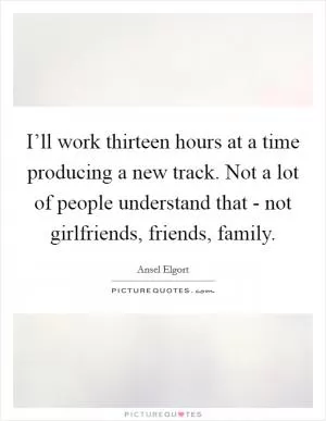 I’ll work thirteen hours at a time producing a new track. Not a lot of people understand that - not girlfriends, friends, family Picture Quote #1