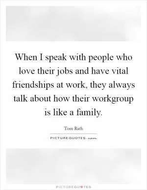 When I speak with people who love their jobs and have vital friendships at work, they always talk about how their workgroup is like a family Picture Quote #1