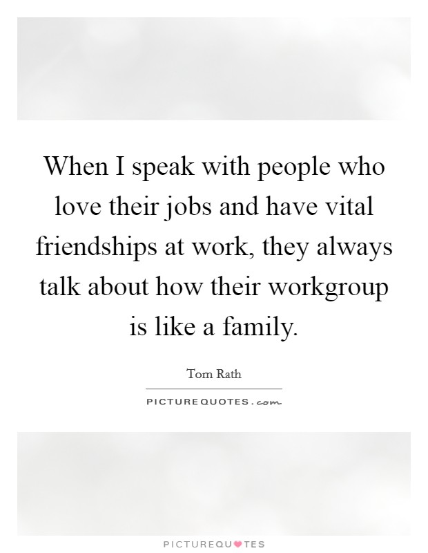 When I speak with people who love their jobs and have vital friendships at work, they always talk about how their workgroup is like a family. Picture Quote #1