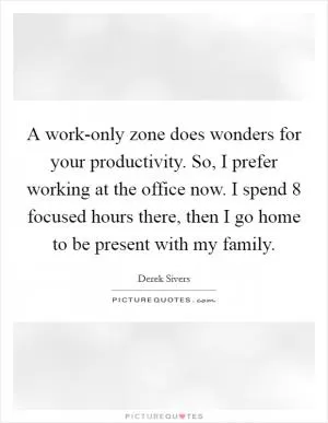 A work-only zone does wonders for your productivity. So, I prefer working at the office now. I spend 8 focused hours there, then I go home to be present with my family Picture Quote #1