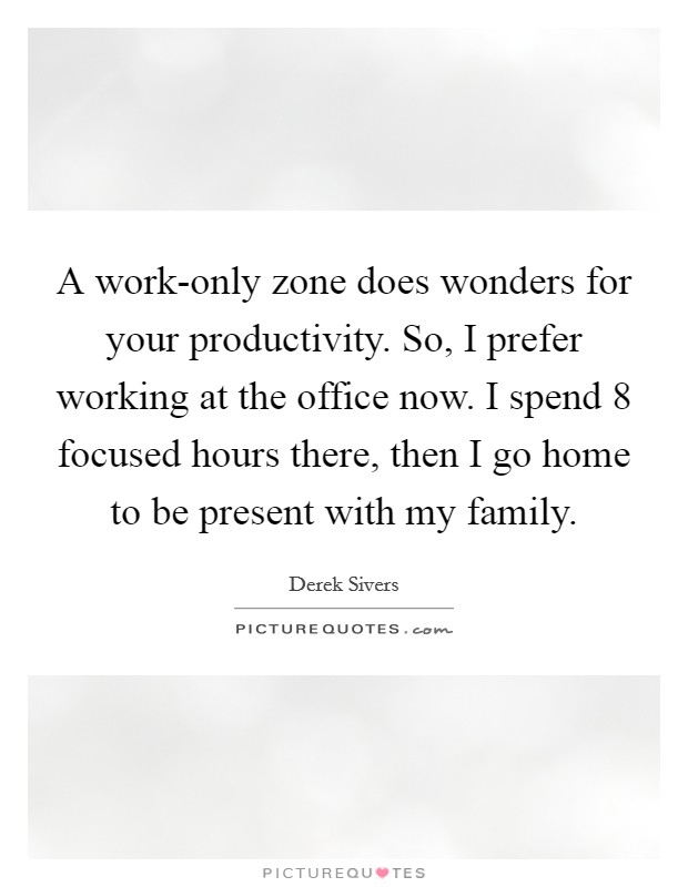 A work-only zone does wonders for your productivity. So, I prefer working at the office now. I spend 8 focused hours there, then I go home to be present with my family. Picture Quote #1