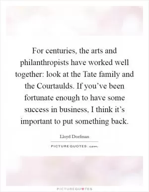 For centuries, the arts and philanthropists have worked well together: look at the Tate family and the Courtaulds. If you’ve been fortunate enough to have some success in business, I think it’s important to put something back Picture Quote #1