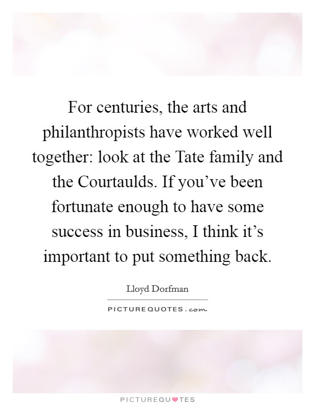 For centuries, the arts and philanthropists have worked well together: look at the Tate family and the Courtaulds. If you've been fortunate enough to have some success in business, I think it's important to put something back. Picture Quote #1