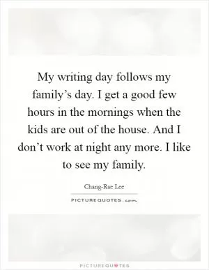 My writing day follows my family’s day. I get a good few hours in the mornings when the kids are out of the house. And I don’t work at night any more. I like to see my family Picture Quote #1