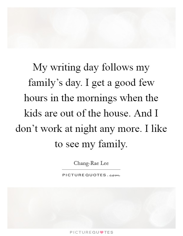 My writing day follows my family's day. I get a good few hours in the mornings when the kids are out of the house. And I don't work at night any more. I like to see my family. Picture Quote #1