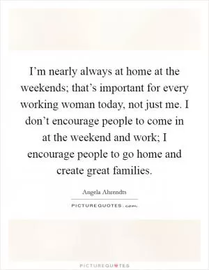 I’m nearly always at home at the weekends; that’s important for every working woman today, not just me. I don’t encourage people to come in at the weekend and work; I encourage people to go home and create great families Picture Quote #1
