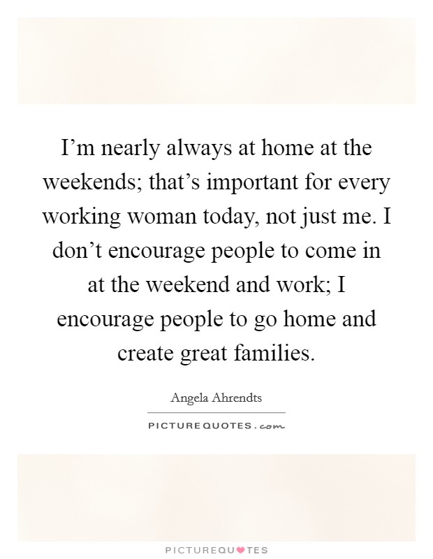 I'm nearly always at home at the weekends; that's important for every working woman today, not just me. I don't encourage people to come in at the weekend and work; I encourage people to go home and create great families. Picture Quote #1