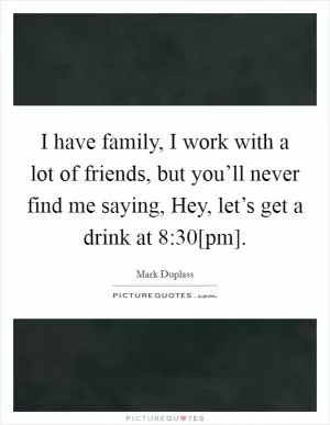 I have family, I work with a lot of friends, but you’ll never find me saying, Hey, let’s get a drink at 8:30[pm] Picture Quote #1