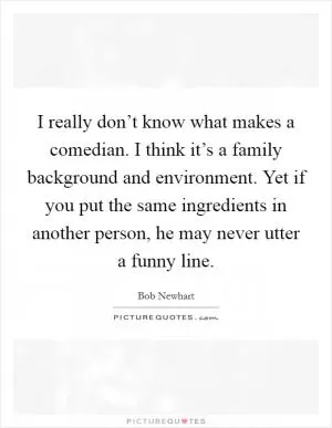 I really don’t know what makes a comedian. I think it’s a family background and environment. Yet if you put the same ingredients in another person, he may never utter a funny line Picture Quote #1