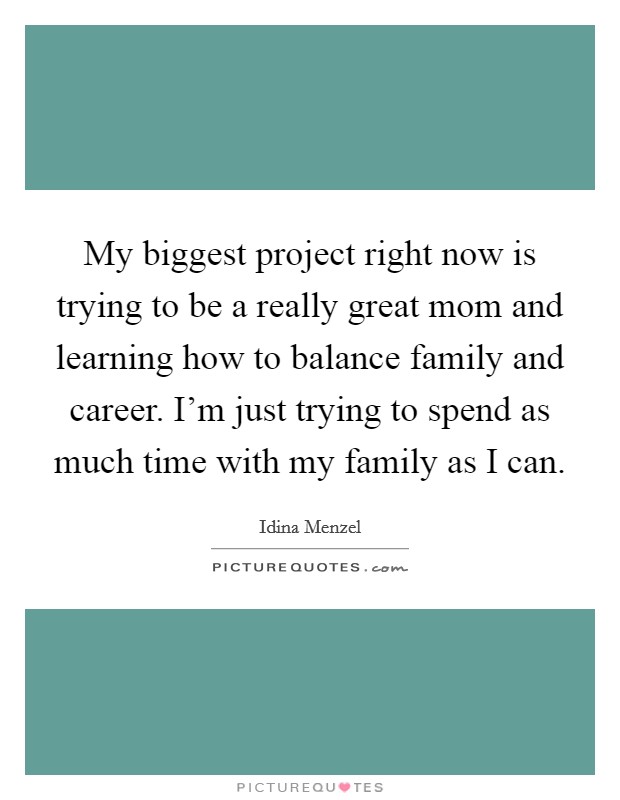 My biggest project right now is trying to be a really great mom and learning how to balance family and career. I'm just trying to spend as much time with my family as I can. Picture Quote #1