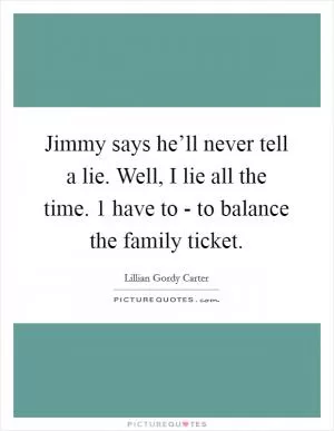Jimmy says he’ll never tell a lie. Well, I lie all the time. 1 have to - to balance the family ticket Picture Quote #1