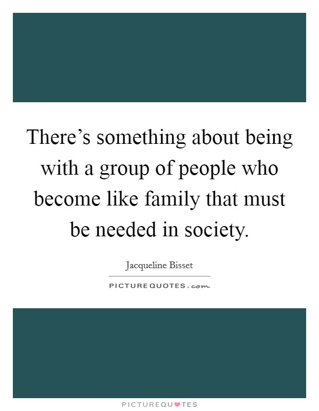 There's something about being with a group of people who become like family that must be needed in society. Picture Quote #1