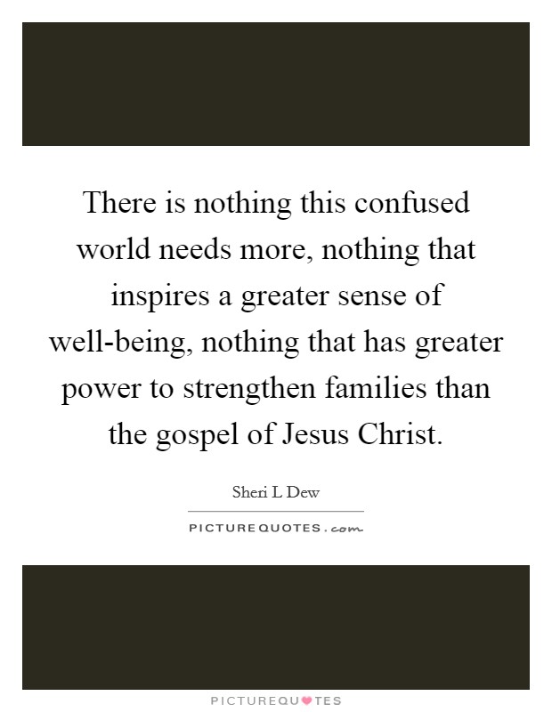 There is nothing this confused world needs more, nothing that inspires a greater sense of well-being, nothing that has greater power to strengthen families than the gospel of Jesus Christ. Picture Quote #1