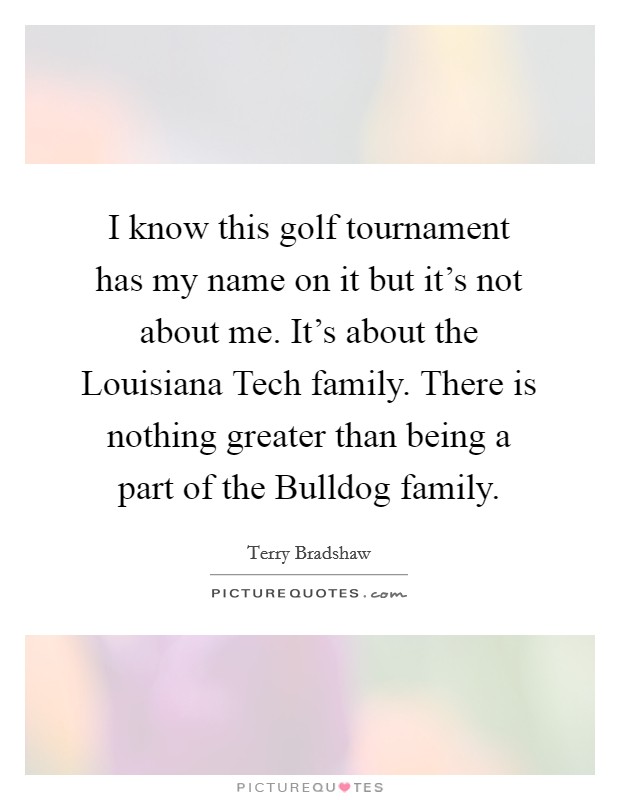 I know this golf tournament has my name on it but it's not about me. It's about the Louisiana Tech family. There is nothing greater than being a part of the Bulldog family. Picture Quote #1