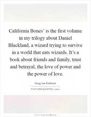California Bones’ is the first volume in my trilogy about Daniel Blackland, a wizard trying to survive in a world that eats wizards. It’s a book about friends and family, trust and betrayal, the love of power and the power of love Picture Quote #1