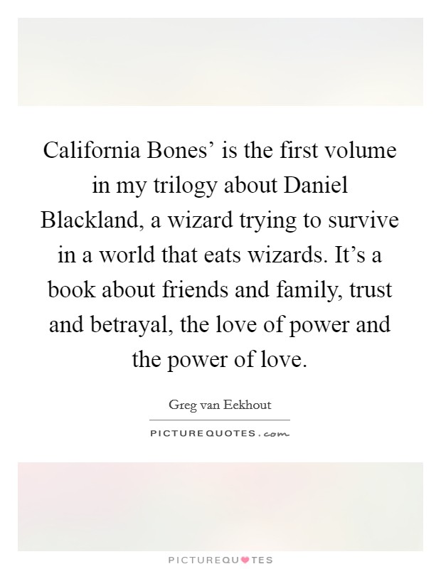 California Bones' is the first volume in my trilogy about Daniel Blackland, a wizard trying to survive in a world that eats wizards. It's a book about friends and family, trust and betrayal, the love of power and the power of love. Picture Quote #1