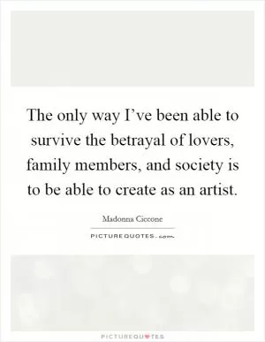 The only way I’ve been able to survive the betrayal of lovers, family members, and society is to be able to create as an artist Picture Quote #1