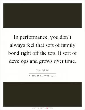 In performance, you don’t always feel that sort of family bond right off the top. It sort of develops and grows over time Picture Quote #1