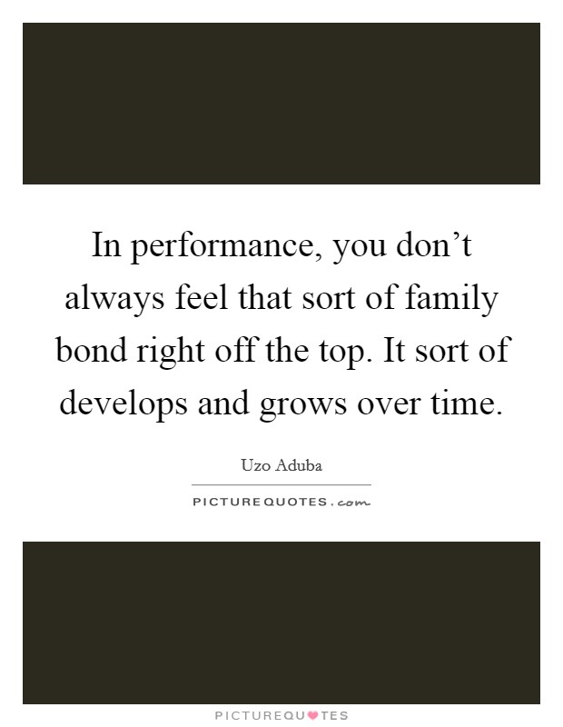 In performance, you don't always feel that sort of family bond right off the top. It sort of develops and grows over time. Picture Quote #1